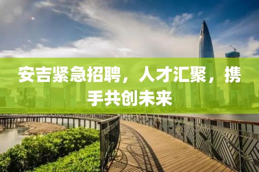 安吉紧急招聘，人才汇聚，携手共创未来