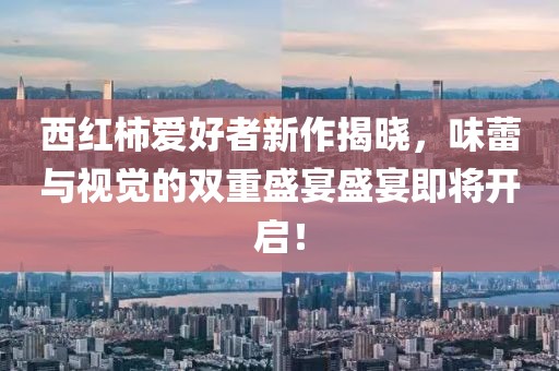 西红柿爱好者新作揭晓，味蕾与视觉的双重盛宴盛宴即将开启！