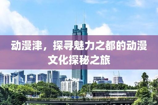 动漫津，探寻魅力之都的动漫文化探秘之旅