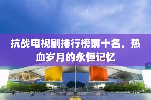 抗战电视剧排行榜前十名，热血岁月的永恒记忆