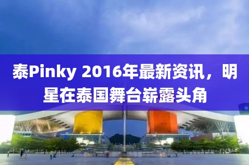 泰Pinky 2016年最新资讯，明星在泰国舞台崭露头角