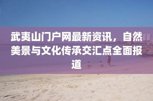 武夷山门户网最新资讯，自然美景与文化传承交汇点全面报道