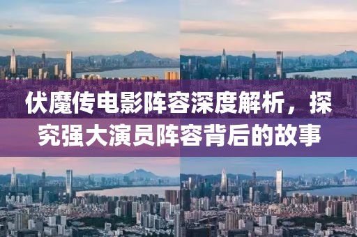 伏魔传电影阵容深度解析，探究强大演员阵容背后的故事