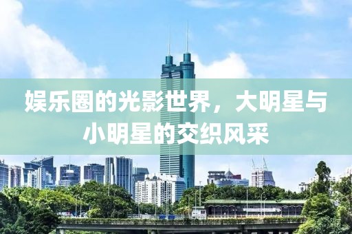 娱乐圈的光影世界，大明星与小明星的交织风采