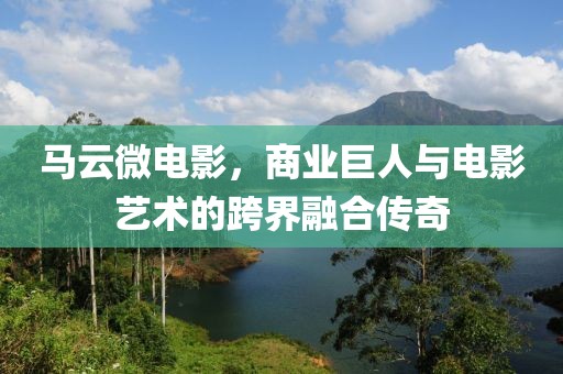马云微电影，商业巨人与电影艺术的跨界融合传奇