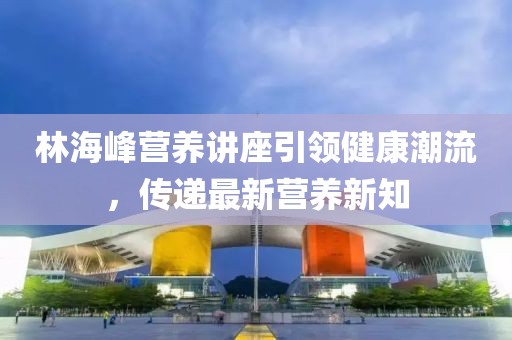 林海峰营养讲座引领健康潮流，传递最新营养新知