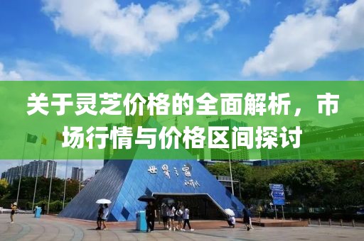 关于灵芝价格的全面解析，市场行情与价格区间探讨