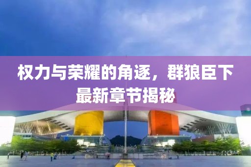 权力与荣耀的角逐，群狼臣下最新章节揭秘