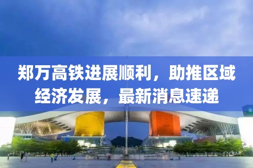 郑万高铁进展顺利，助推区域经济发展，最新消息速递