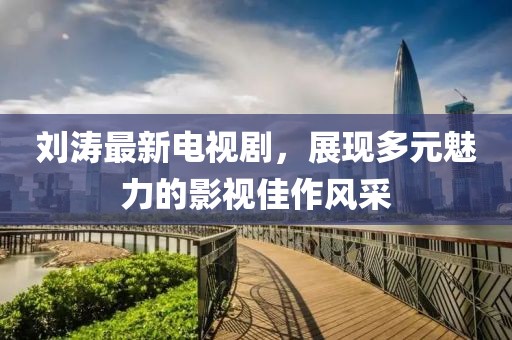 刘涛最新电视剧，展现多元魅力的影视佳作风采