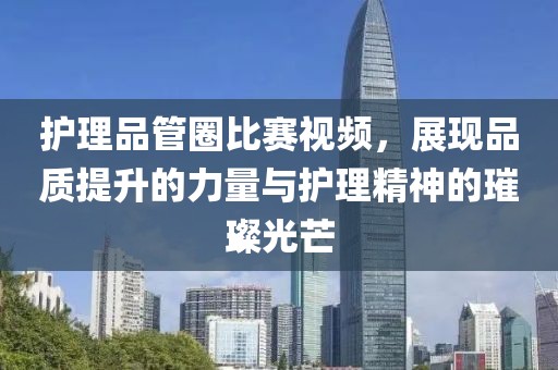 护理品管圈比赛视频，展现品质提升的力量与护理精神的璀璨光芒