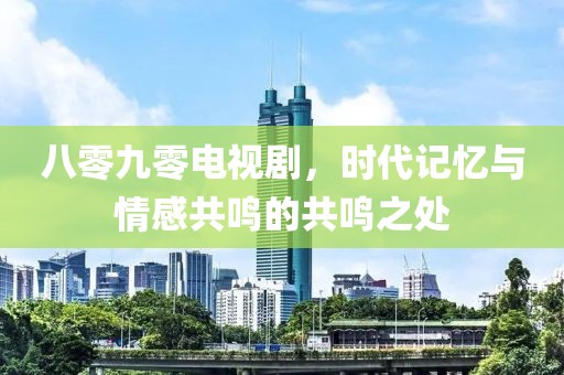 八零九零电视剧，时代记忆与情感共鸣的共鸣之处