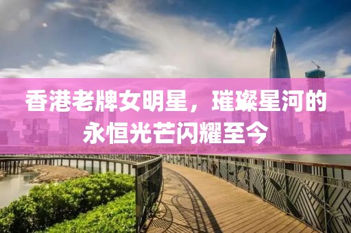 香港老牌女明星，璀璨星河的永恒光芒闪耀至今