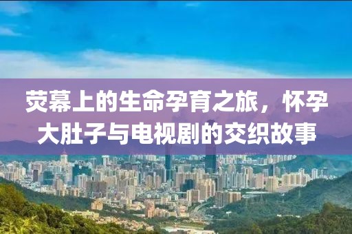 荧幕上的生命孕育之旅，怀孕大肚子与电视剧的交织故事