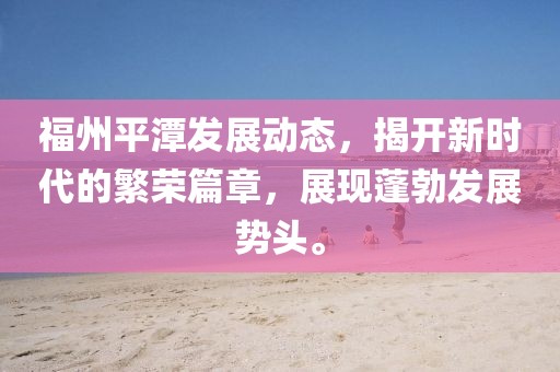 福州平潭发展动态，揭开新时代的繁荣篇章，展现蓬勃发展势头。
