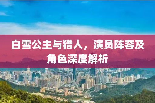 白雪公主与猎人，演员阵容及角色深度解析