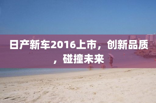 日产新车2016上市，创新品质，碰撞未来