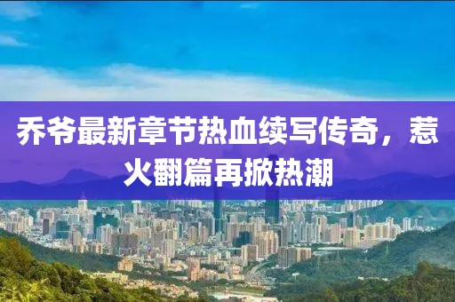 乔爷最新章节热血续写传奇，惹火翻篇再掀热潮