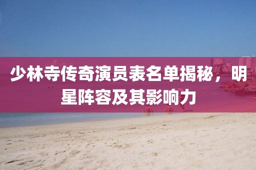 少林寺传奇演员表名单揭秘，明星阵容及其影响力