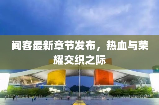 间客最新章节发布，热血与荣耀交织之际