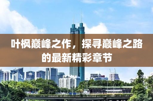 叶枫巅峰之作，探寻巅峰之路的最新精彩章节