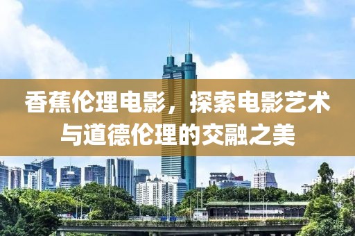 香蕉伦理电影，探索电影艺术与道德伦理的交融之美