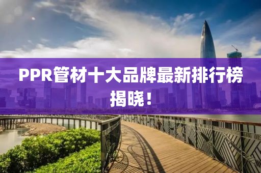 PPR管材十大品牌最新排行榜揭晓！