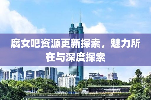 腐女吧资源更新探索，魅力所在与深度探索
