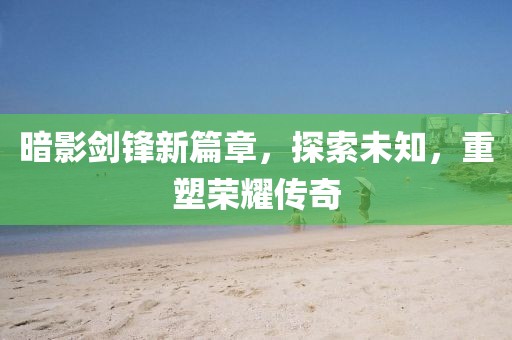 暗影剑锋新篇章，探索未知，重塑荣耀传奇