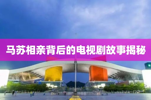 马苏相亲背后的电视剧故事揭秘