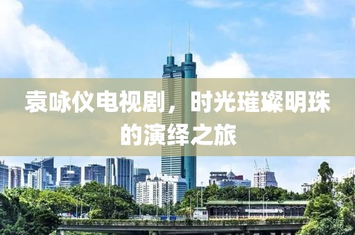 袁咏仪电视剧，时光璀璨明珠的演绎之旅