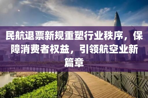 民航退票新规重塑行业秩序，保障消费者权益，引领航空业新篇章