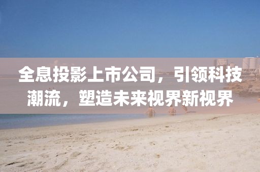 全息投影上市公司，引领科技潮流，塑造未来视界新视界