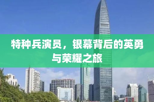 特种兵演员，银幕背后的英勇与荣耀之旅