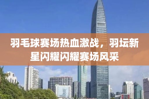 羽毛球赛场热血激战，羽坛新星闪耀闪耀赛场风采