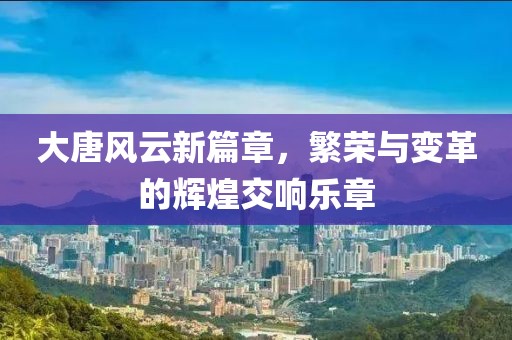 大唐风云新篇章，繁荣与变革的辉煌交响乐章