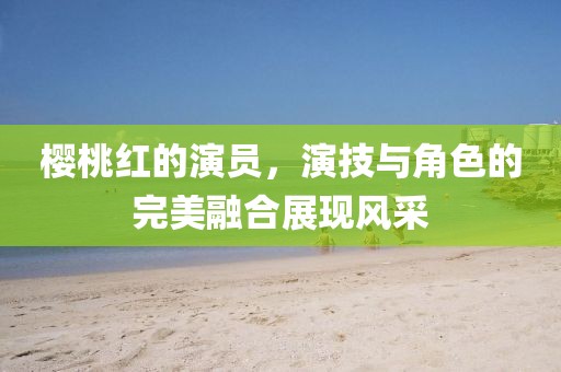 樱桃红的演员，演技与角色的完美融合展现风采