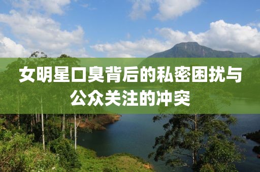 女明星口臭背后的私密困扰与公众关注的冲突