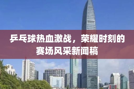 乒乓球热血激战，荣耀时刻的赛场风采新闻稿