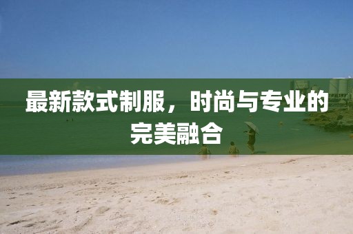 最新款式制服，时尚与专业的完美融合