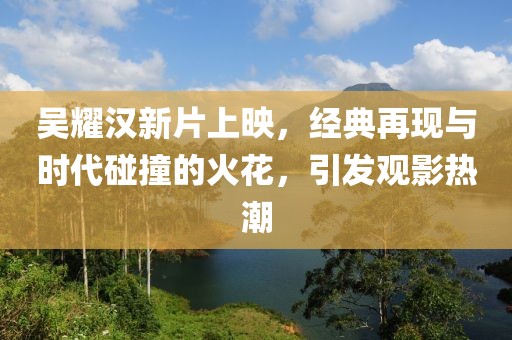 吴耀汉新片上映，经典再现与时代碰撞的火花，引发观影热潮