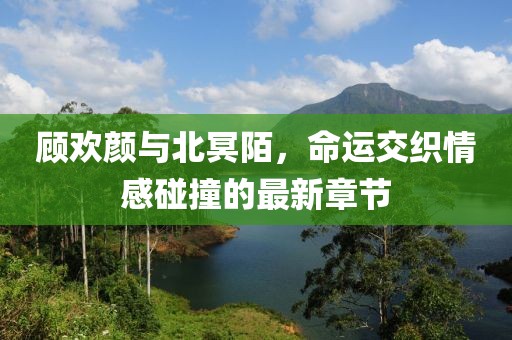 顾欢颜与北冥陌，命运交织情感碰撞的最新章节
