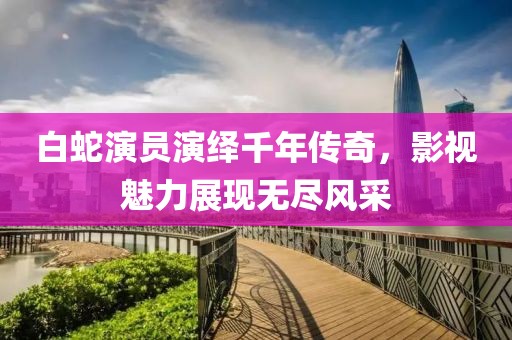 白蛇演员演绎千年传奇，影视魅力展现无尽风采