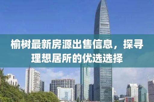 榆树最新房源出售信息，探寻理想居所的优选选择