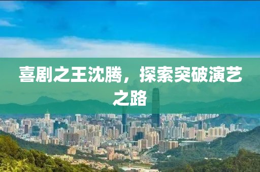 喜剧之王沈腾，探索突破演艺之路