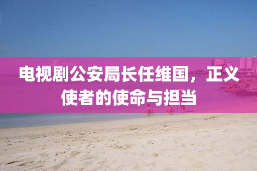 电视剧公安局长任维国，正义使者的使命与担当
