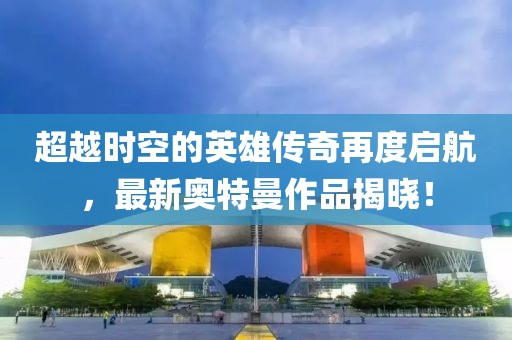超越时空的英雄传奇再度启航，最新奥特曼作品揭晓！