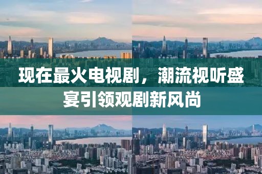 现在最火电视剧，潮流视听盛宴引领观剧新风尚