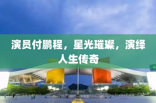 演员付鹏程，星光璀璨，演绎人生传奇