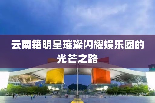 云南籍明星璀璨闪耀娱乐圈的光芒之路